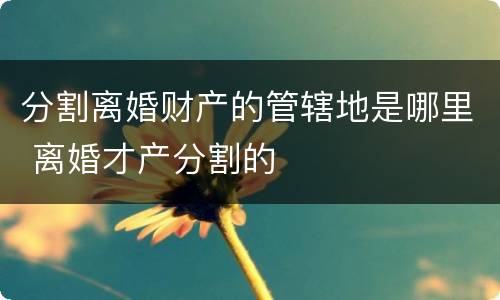 分割离婚财产的管辖地是哪里 离婚才产分割的