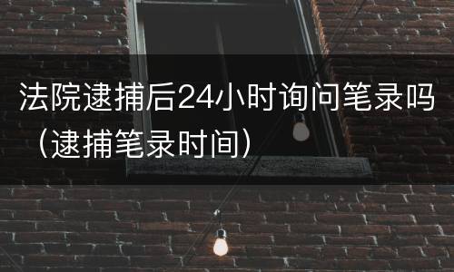 法院逮捕后24小时询问笔录吗（逮捕笔录时间）