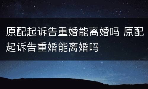 原配起诉告重婚能离婚吗 原配起诉告重婚能离婚吗