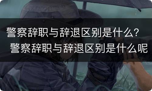警察辞职与辞退区别是什么？ 警察辞职与辞退区别是什么呢