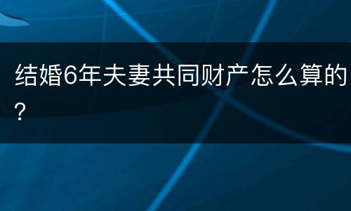 结婚6年夫妻共同财产怎么算的？