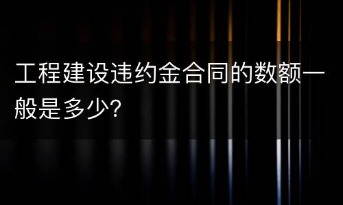 工程建设违约金合同的数额一般是多少？