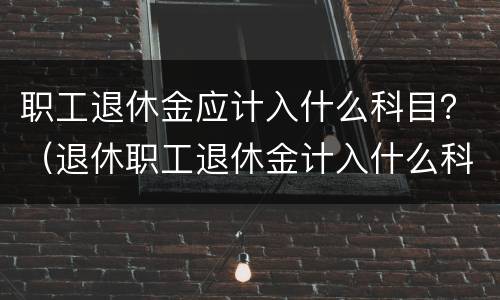 职工退休金应计入什么科目?(退休职工退休金计入什么科目) 职工退休金应计入什么科目?(退休职工退休金计入什么科目)