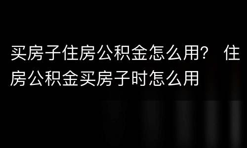 买房子住房公积金怎么用？ 住房公积金买房子时怎么用