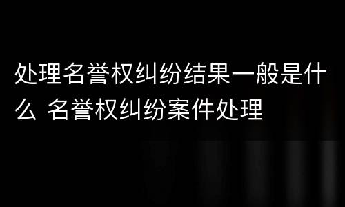 处理名誉权纠纷结果一般是什么 名誉权纠纷案件处理