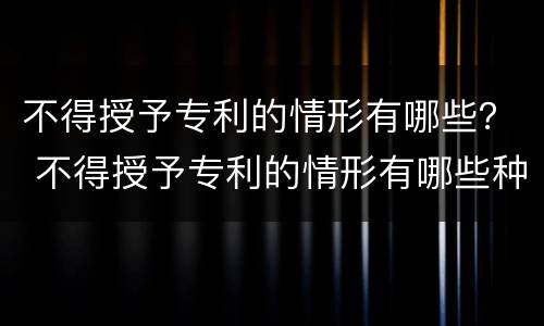 不得授予专利的情形有哪些？ 不得授予专利的情形有哪些种类