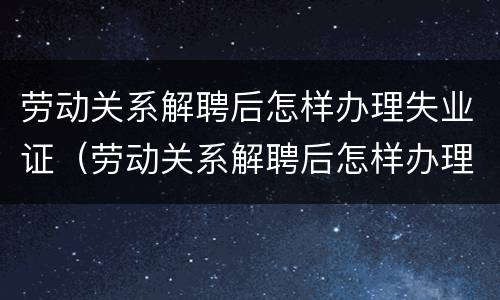 劳动关系解聘后怎样办理失业证（劳动关系解聘后怎样办理失业证呢）