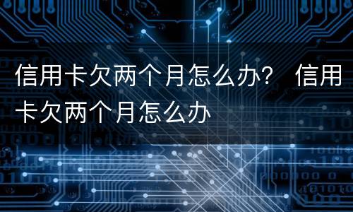 信用卡欠两个月怎么办？ 信用卡欠两个月怎么办