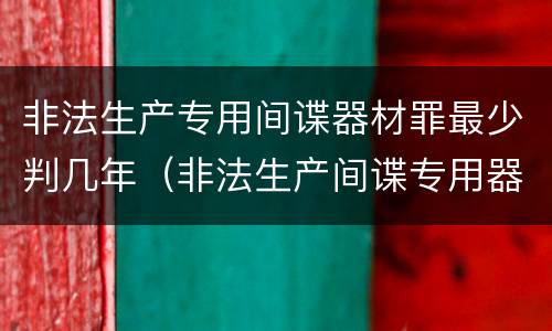 非法生产专用间谍器材罪最少判几年（非法生产间谍专用器材罪和非法经营罪）