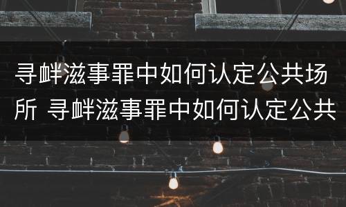 寻衅滋事罪中如何认定公共场所 寻衅滋事罪中如何认定公共场所安全隐患