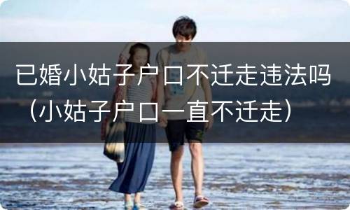 已婚小姑子户口不迁走违法吗(小姑子户口一直不迁走) 已婚小姑子户口不迁走违法吗(小姑子户口一直不迁走)