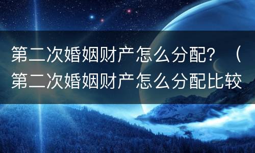 第二次婚姻财产怎么分配？（第二次婚姻财产怎么分配比较好）