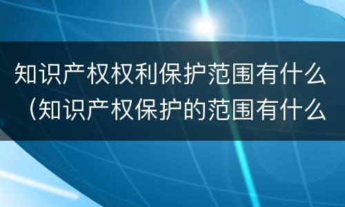 知识产权权利保护范围有什么（知识产权保护的范围有什么）