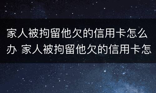 家人被拘留他欠的信用卡怎么办 家人被拘留他欠的信用卡怎么办呢