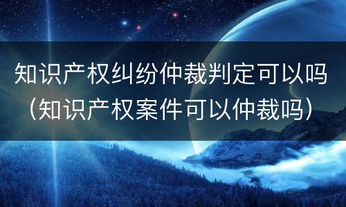 知识产权纠纷仲裁判定可以吗（知识产权案件可以仲裁吗）