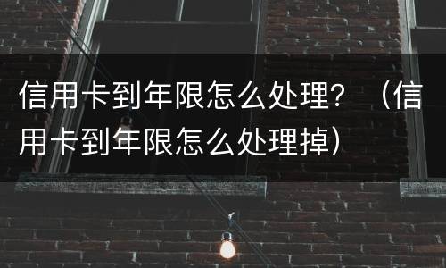 信用卡到年限怎么处理？（信用卡到年限怎么处理掉）