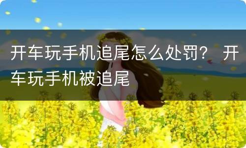 开车玩手机追尾怎么处罚？ 开车玩手机被追尾