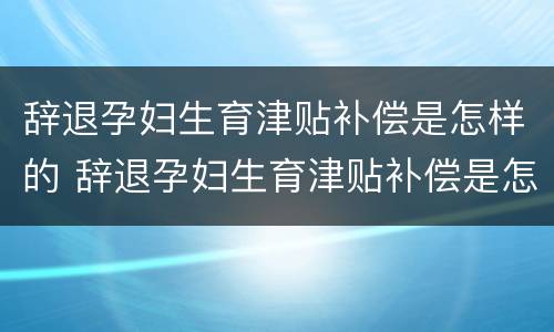 辞退孕妇生育津贴补偿是怎样的 辞退孕妇生育津贴补偿是怎样的流程