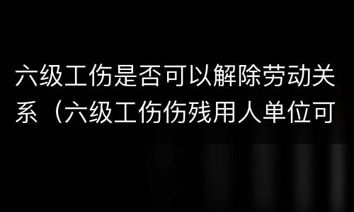 六级工伤是否可以解除劳动关系（六级工伤伤残用人单位可以解除劳动合同吗）