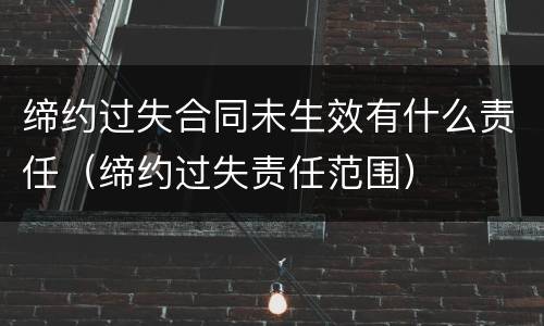 缔约过失合同未生效有什么责任（缔约过失责任范围）