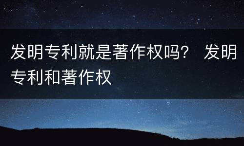 发明专利就是著作权吗？ 发明专利和著作权