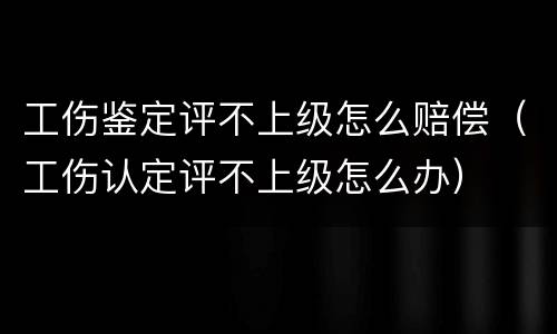 工伤鉴定评不上级怎么赔偿（工伤认定评不上级怎么办）
