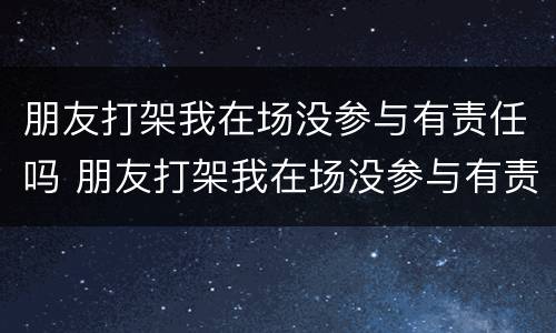 朋友打架我在场没参与有责任吗 朋友打架我在场没参与有责任吗怎么处理