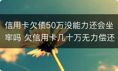 信用卡欠债50万没能力还会坐牢吗 欠信用卡几十万无力偿还会坐牢吗