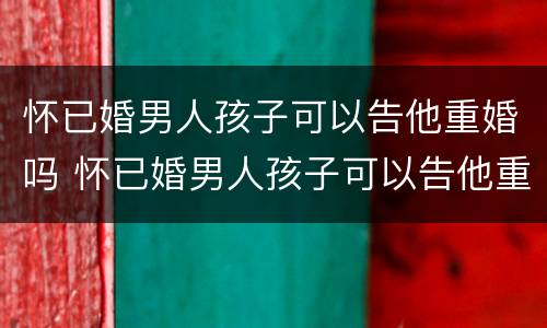 怀已婚男人孩子可以告他重婚吗 怀已婚男人孩子可以告他重婚吗