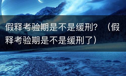 假释考验期是不是缓刑？（假释考验期是不是缓刑了）