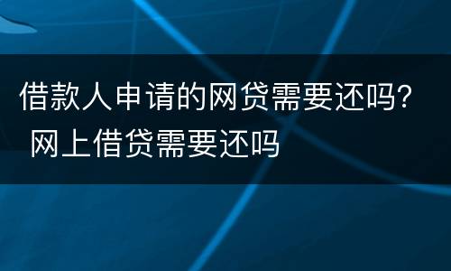 借款人申请的网贷需要还吗？ 网上借贷需要还吗