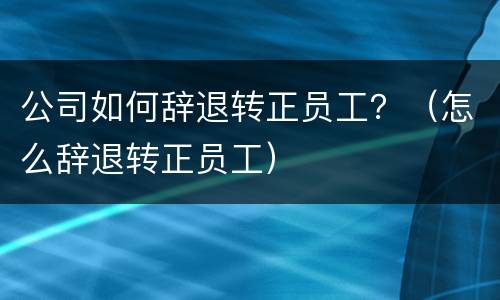 公司如何辞退转正员工？（怎么辞退转正员工）