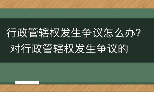 行政管辖权发生争议怎么办？ 对行政管辖权发生争议的
