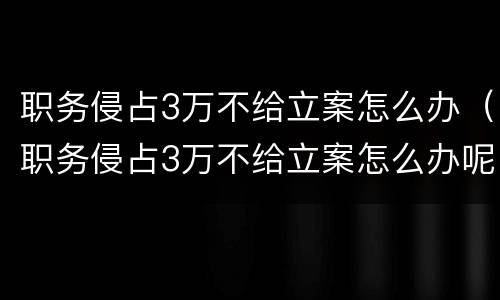 职务侵占3万不给立案怎么办（职务侵占3万不给立案怎么办呢）
