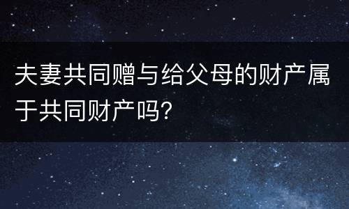 夫妻共同赠与给父母的财产属于共同财产吗？