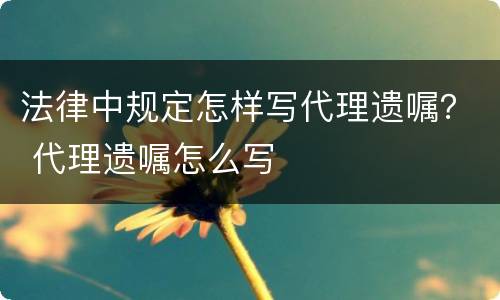 法律中规定怎样写代理遗嘱? 代理遗嘱怎么写 法律中规定怎样写代理遗嘱? 代理遗嘱怎么写