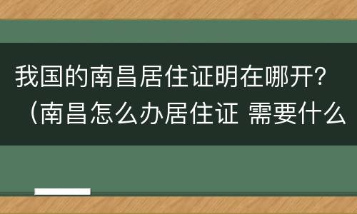我国的南昌居住证明在哪开？（南昌怎么办居住证 需要什么资料）