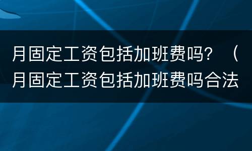 月固定工资包括加班费吗？（月固定工资包括加班费吗合法吗）
