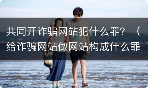 共同开诈骗网站犯什么罪？（给诈骗网站做网站构成什么罪）