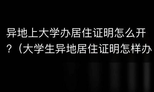 异地上大学办居住证明怎么开?（大学生异地居住证明怎样办理）
