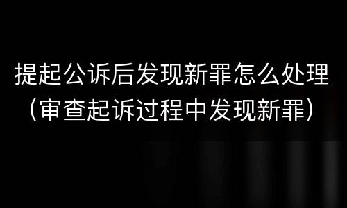 提起公诉后发现新罪怎么处理（审查起诉过程中发现新罪）