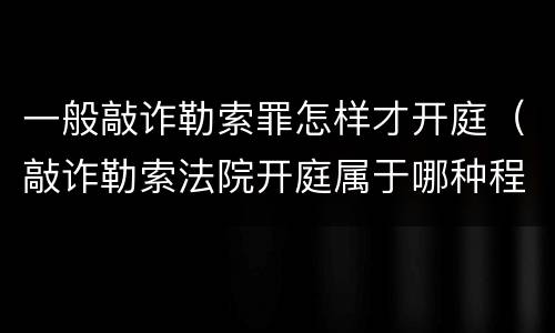 一般敲诈勒索罪怎样才开庭（敲诈勒索法院开庭属于哪种程序）
