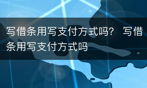 写借条用写支付方式吗？ 写借条用写支付方式吗
