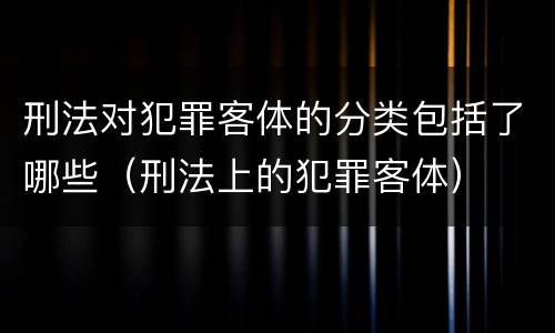 刑法对犯罪客体的分类包括了哪些（刑法上的犯罪客体）