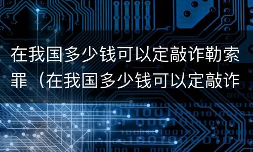 在我国多少钱可以定敲诈勒索罪（在我国多少钱可以定敲诈勒索罪呢）