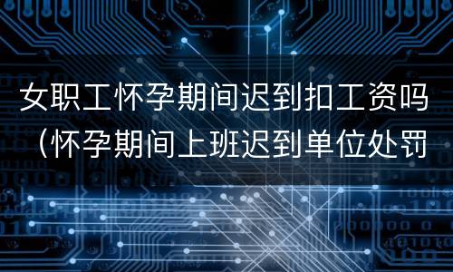 女职工怀孕期间迟到扣工资吗（怀孕期间上班迟到单位处罚）