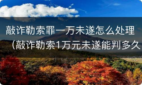 敲诈勒索罪一万未遂怎么处理（敲诈勒索1万元未遂能判多久）