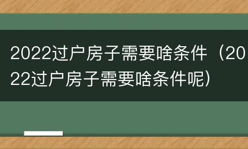 2022过户房子需要啥条件（2022过户房子需要啥条件呢）