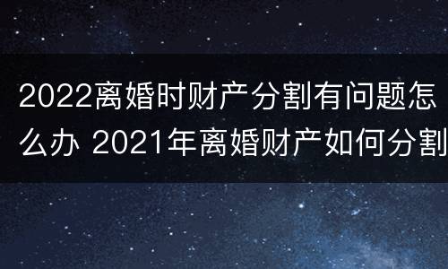 2022离婚时财产分割有问题怎么办 2021年离婚财产如何分割