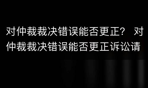 对仲裁裁决错误能否更正？ 对仲裁裁决错误能否更正诉讼请求